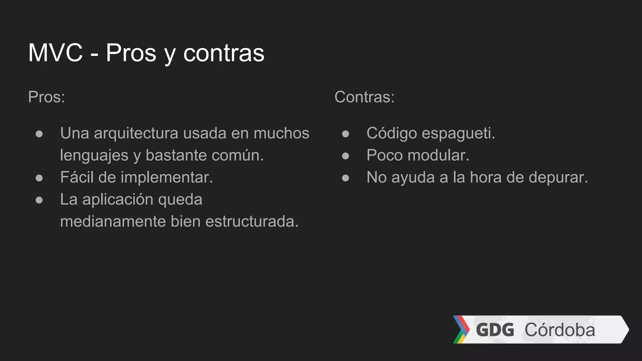 MVC - Pros y contras
Pros:
● Una arquitectura usada en muchos
lenguajes y bastante común.
● Fácil de implementar.
● La aplicación queda
medianamente bien estructurada.
Contras:
● Código espagueti.
● Poco modular.
● No ayuda a la hora de depurar.
 