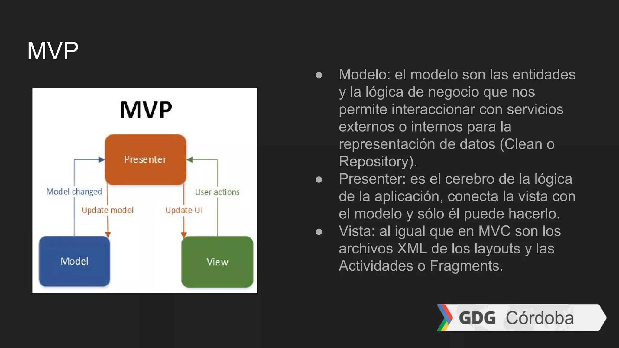 MVP
● Modelo: el modelo son las entidades
y la lógica de negocio que nos
permite interaccionar con servicios
externos o internos para la
representación de datos (Clean o
Repository).
● Presenter: es el cerebro de la lógica
de la aplicación, conecta la vista con
el modelo y sólo él puede hacerlo.
● Vista: al igual que en MVC son los
archivos XML de los layouts y las
Actividades o Fragments.
 