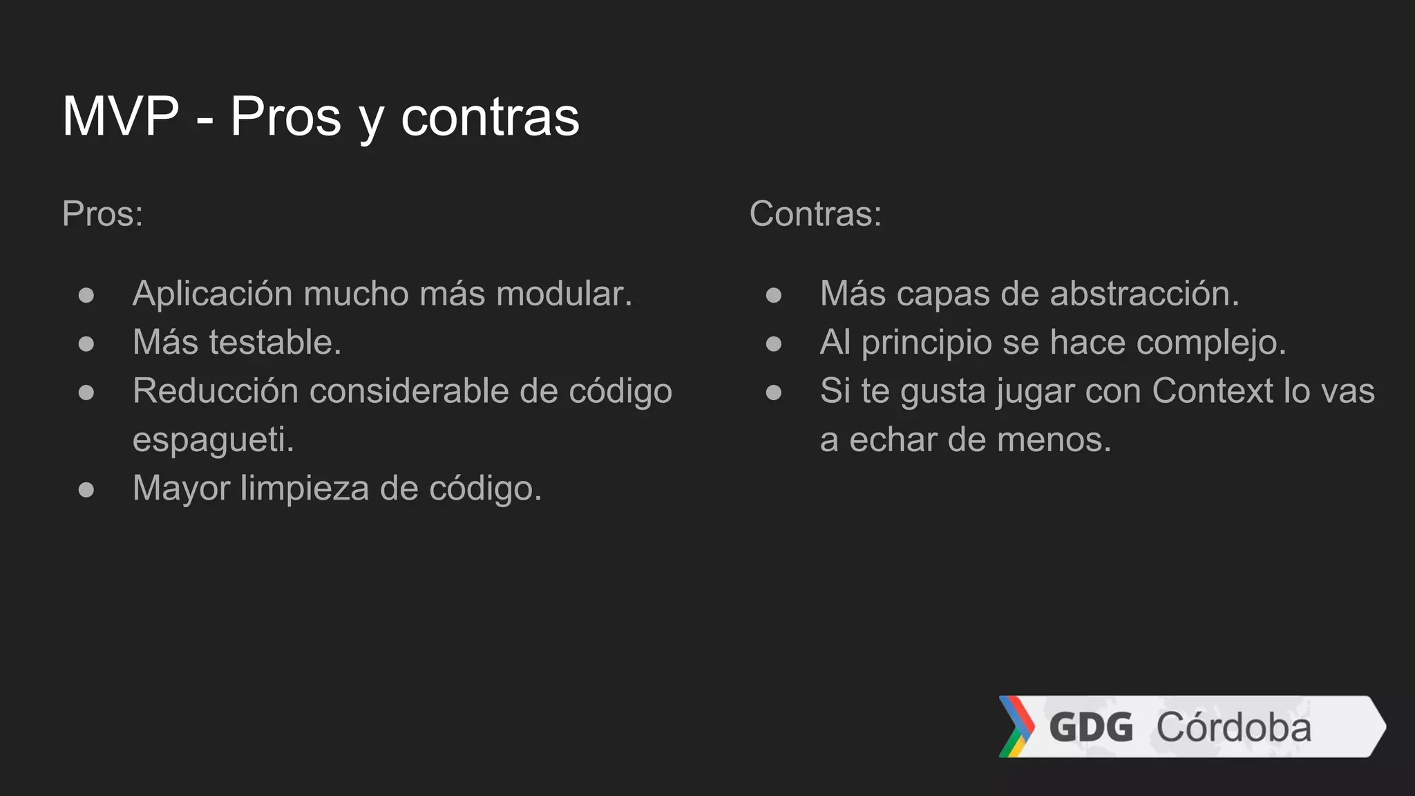 MVP - Pros y contras
Pros:
● Aplicación mucho más modular.
● Más testable.
● Reducción considerable de código
espagueti.
● Mayor limpieza de código.
Contras:
● Más capas de abstracción.
● Al principio se hace complejo.
● Si te gusta jugar con Context lo vas
a echar de menos.
 