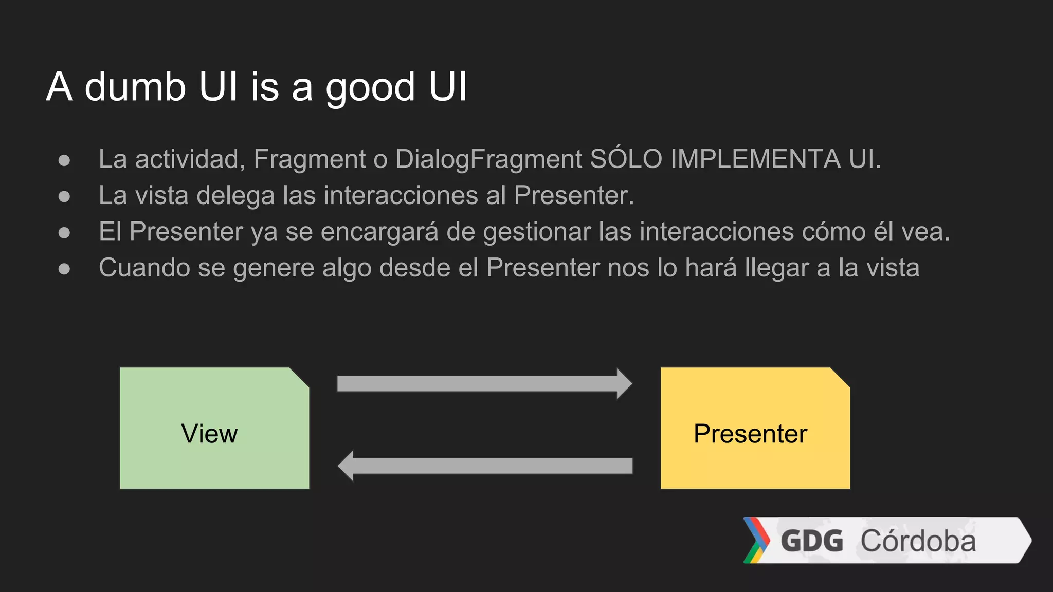 A dumb UI is a good UI
● La actividad, Fragment o DialogFragment SÓLO IMPLEMENTA UI.
● La vista delega las interacciones al Presenter.
● El Presenter ya se encargará de gestionar las interacciones cómo él vea.
● Cuando se genere algo desde el Presenter nos lo hará llegar a la vista
View Presenter
 