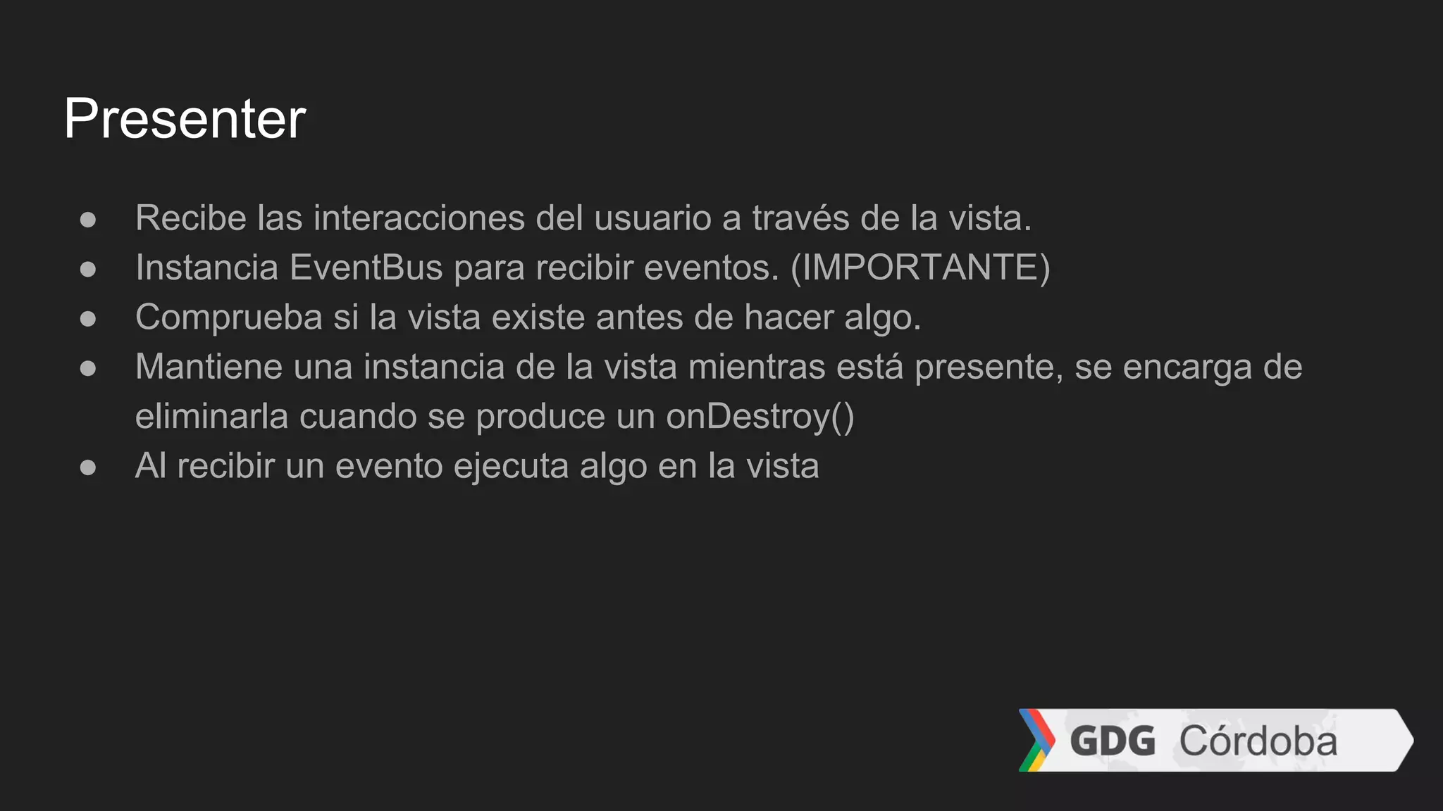 Presenter
● Recibe las interacciones del usuario a través de la vista.
● Instancia EventBus para recibir eventos. (IMPORTANTE)
● Comprueba si la vista existe antes de hacer algo.
● Mantiene una instancia de la vista mientras está presente, se encarga de
eliminarla cuando se produce un onDestroy()
● Al recibir un evento ejecuta algo en la vista
 