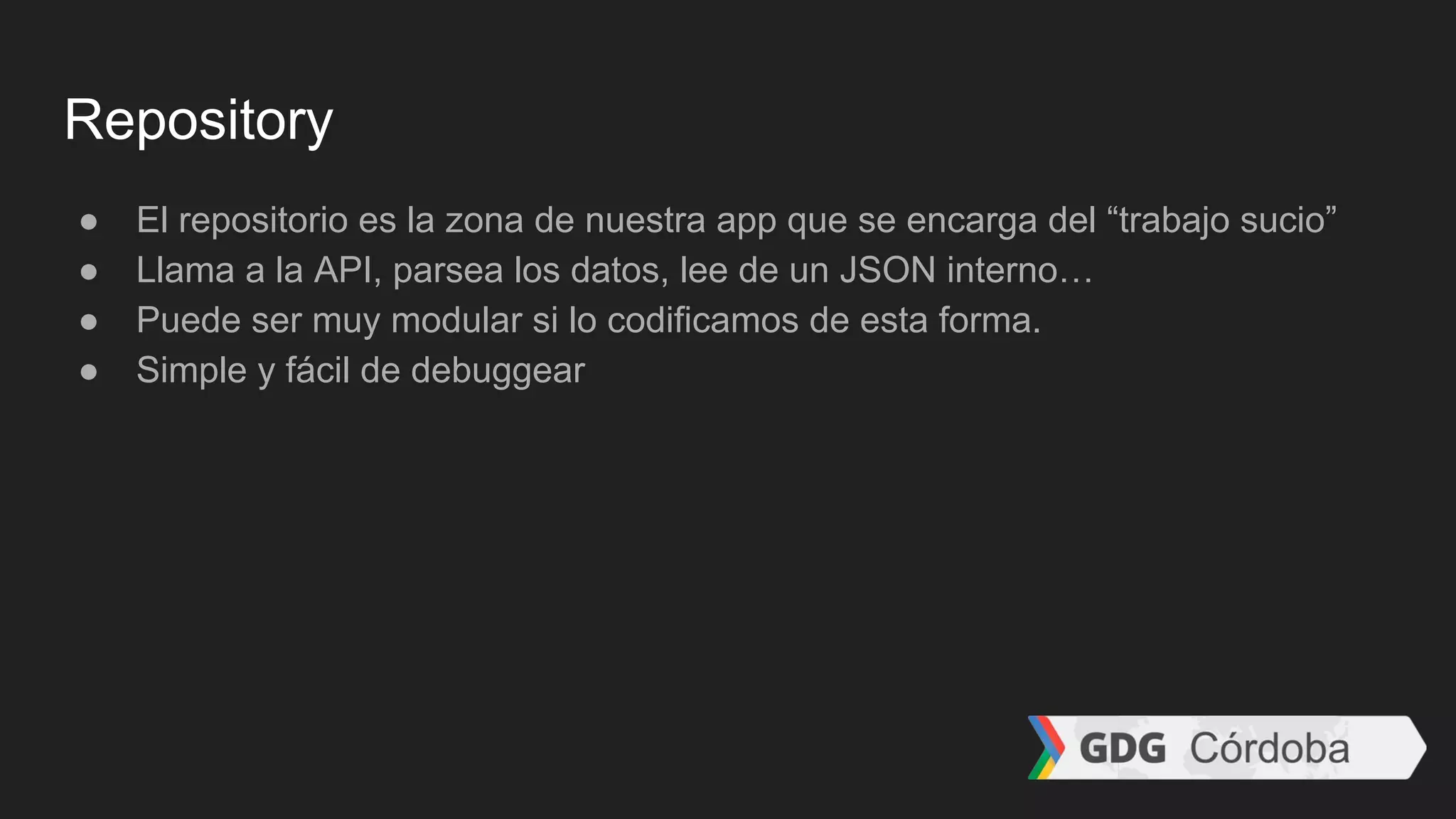 Repository
● El repositorio es la zona de nuestra app que se encarga del “trabajo sucio”
● Llama a la API, parsea los datos, lee de un JSON interno…
● Puede ser muy modular si lo codificamos de esta forma.
● Simple y fácil de debuggear
 