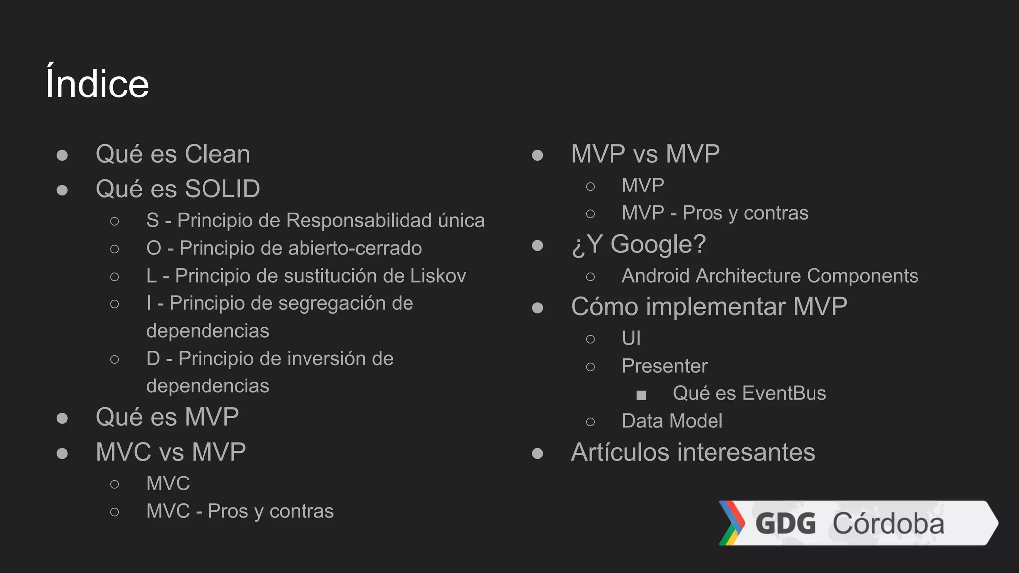 Índice
● Qué es Clean
● Qué es SOLID
○ S - Principio de Responsabilidad única
○ O - Principio de abierto-cerrado
○ L - Principio de sustitución de Liskov
○ I - Principio de segregación de
dependencias
○ D - Principio de inversión de
dependencias
● Qué es MVP
● MVC vs MVP
○ MVC
○ MVC - Pros y contras
● MVP vs MVP
○ MVP
○ MVP - Pros y contras
● ¿Y Google?
○ Android Architecture Components
● Cómo implementar MVP
○ UI
○ Presenter
■ Qué es EventBus
○ Data Model
● Artículos interesantes
 