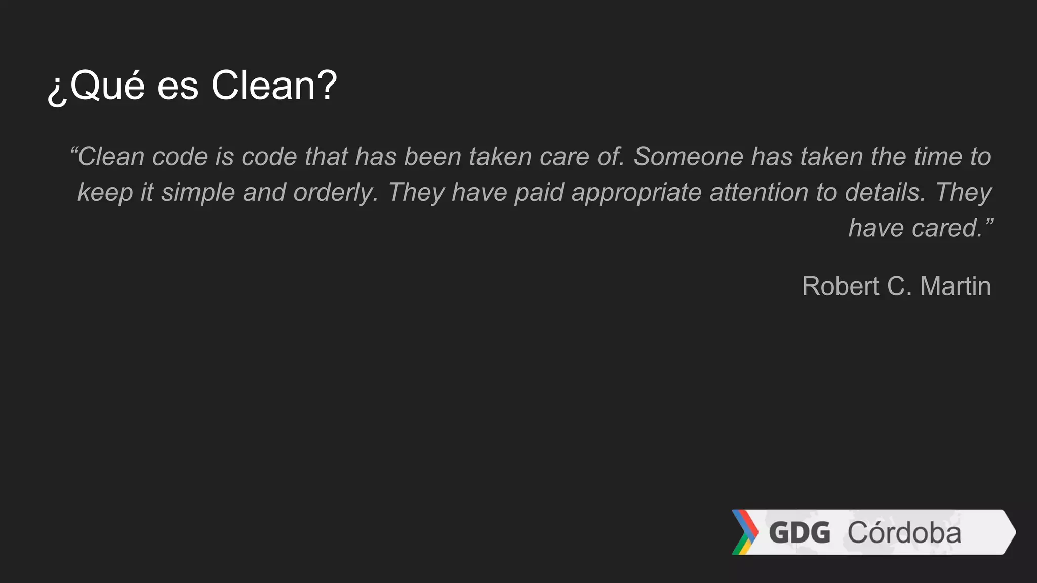 ¿Qué es Clean?
“Clean code is code that has been taken care of. Someone has taken the time to
keep it simple and orderly. They have paid appropriate attention to details. They
have cared.”
Robert C. Martin
 