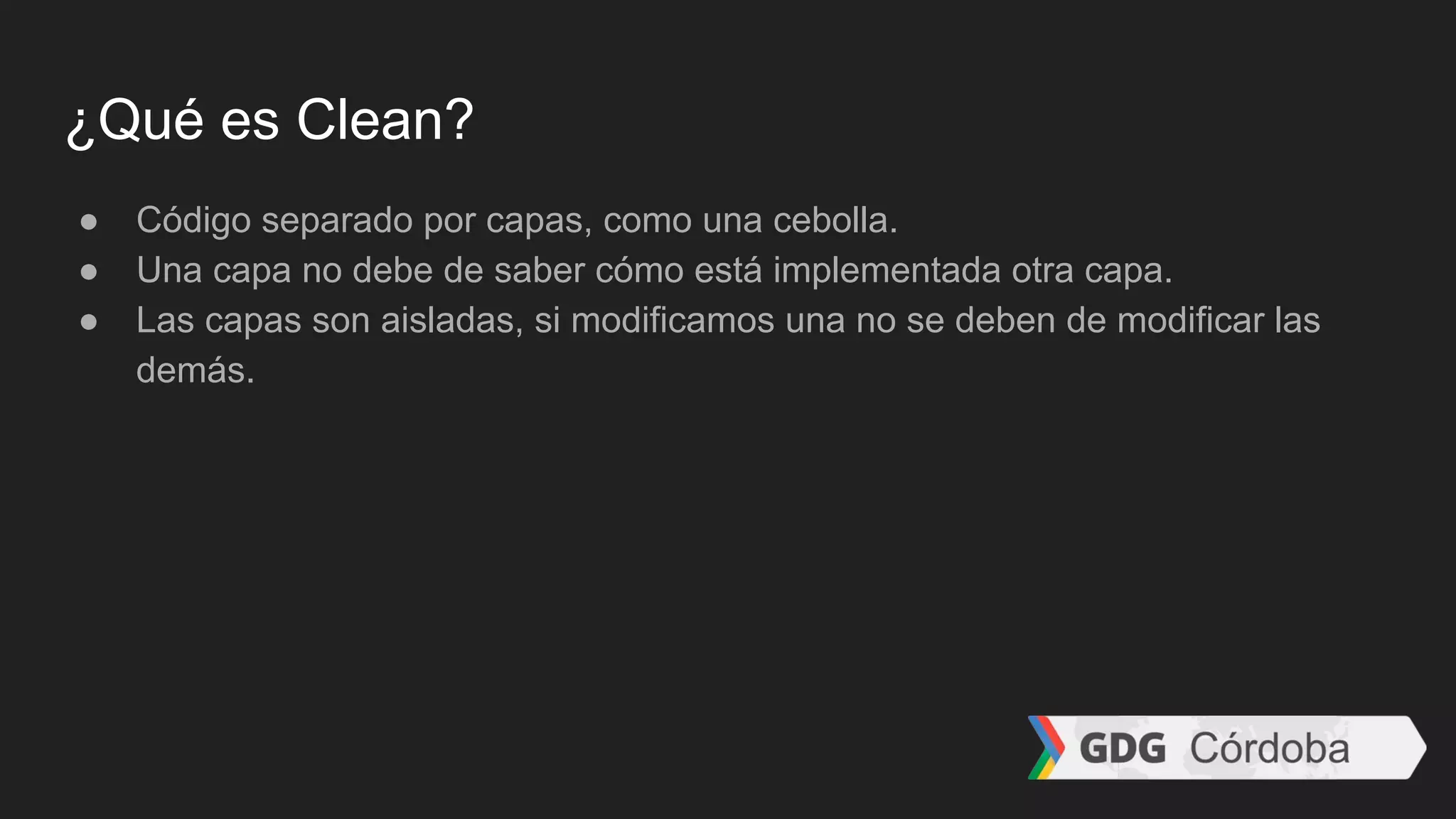 ¿Qué es Clean?
● Código separado por capas, como una cebolla.
● Una capa no debe de saber cómo está implementada otra capa.
● Las capas son aisladas, si modificamos una no se deben de modificar las
demás.
 
