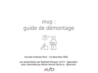 mvp :
   guide de démontage




     Founder Institute Paris - 14 décembre 2001

une présentation par Raphaël Pierquin (ut7.fr - @perafoo)
 avec intermède par Ronan Amicel (focus.io - @amicel)
 