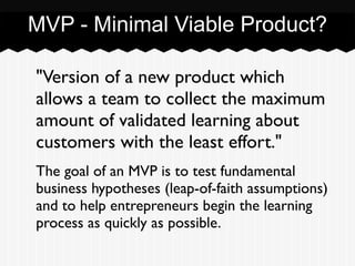 MVP - Minimal Viable Product?
"Version of a new product which
allows a team to collect the maximum
amount of validated learning about
customers with the least effort." 	

The goal of an MVP is to test fundamental
business hypotheses (leap-of-faith assumptions)
and to help entrepreneurs begin the learning
process as quickly as possible.
 