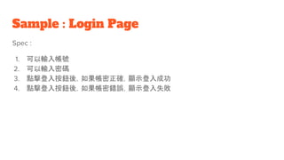 Sample : Login Page
Spec :
1. 可以輸入帳號
2. 可以輸入密碼
3. 點擊登入按鈕後，如果帳密正確，顯示登入成功
4. 點擊登入按鈕後，如果帳密錯誤，顯示登入失敗
 