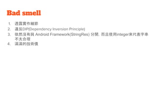 Bad smell
1. 透露實作細節
2. 違反DIP(Dependency Inversion Principle)
3. 依然沒有與 Android Framework(StringRes) 分開，而且使用integer來代表字串
不太合理
4. 滿滿的技術債
 