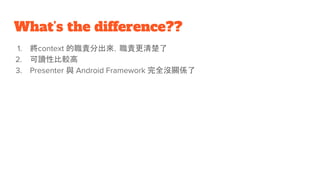 What’s the difference??
1. 將context 的職責分出來，職責更清楚了
2. 可讀性比較高
3. Presenter 與 Android Framework 完全沒關係了
 