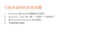 可能會遇到的實務困難
1. Presenter 與 Model 的職責不好決定
2. Presenter : View 是一對一？多對一？多對多？
3. 與 Android Framework 切不乾淨
4. 不會寫單元測試
 