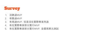 Survey
1. 沒聽過MVP
2. 有聽過MVP
3. 有寫過MVP，但是沒在實際專案用過
4. 有在實際專案部分實行MVP
5. 有在實際專案部分實行MVP，並撰寫單元測試
 