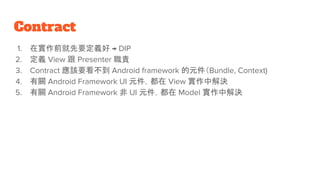 Contract
1. 在實作前就先要定義好 → DIP
2. 定義 View 跟 Presenter 職責
3. Contract 應該要看不到 Android framework 的元件（Bundle, Context)
4. 有關 Android Framework UI 元件，都在 View 實作中解決
5. 有關 Android Framework 非 UI 元件，都在 Model 實作中解決
 