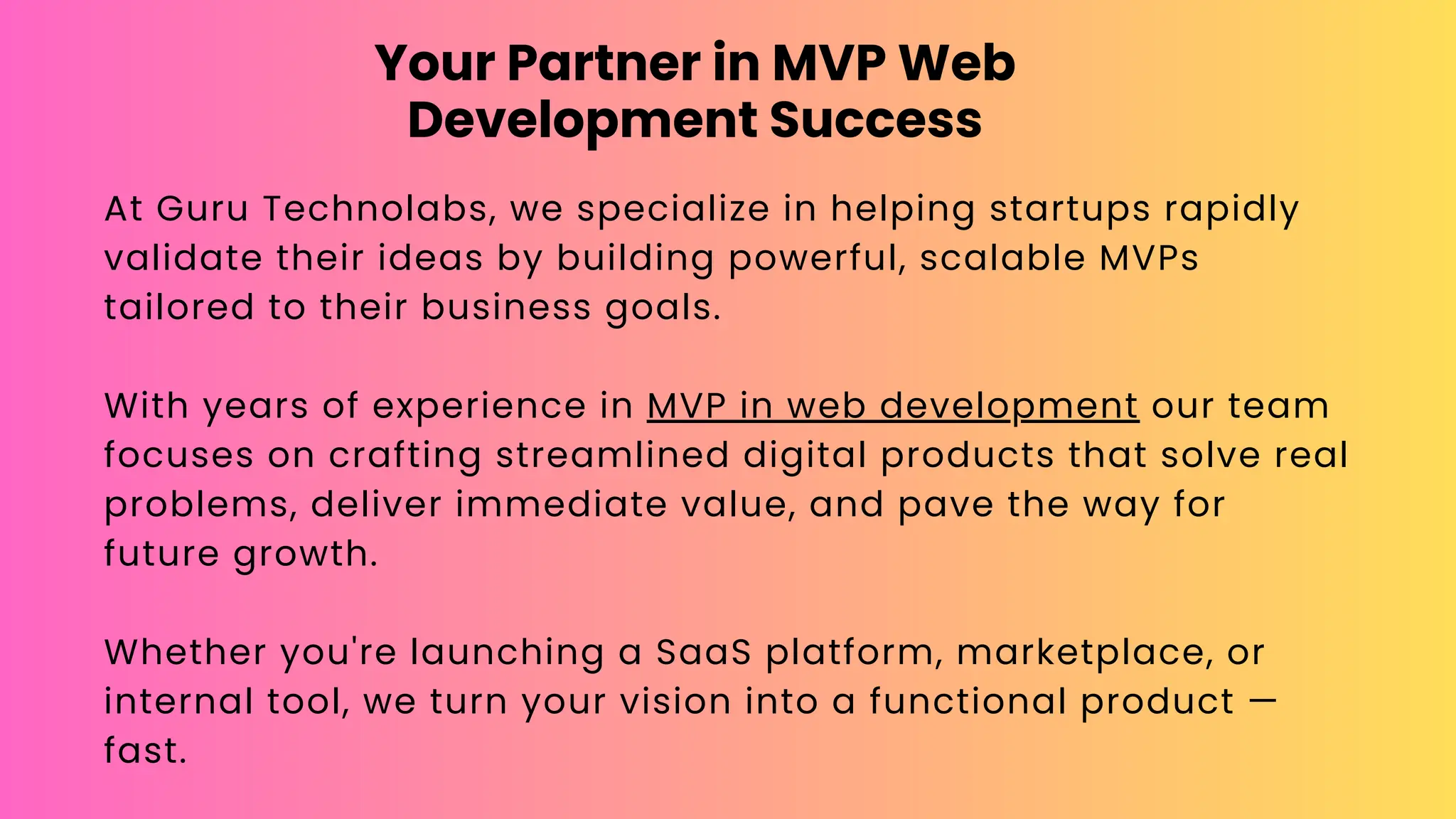Your Partner in MVP Web
Development Success
At Guru Technolabs, we specialize in helping startups rapidly
validate their ideas by building powerful, scalable MVPs
tailored to their business goals.
With years of experience in MVP in web development our team
focuses on crafting streamlined digital products that solve real
problems, deliver immediate value, and pave the way for
future growth.
Whether you're launching a SaaS platform, marketplace, or
internal tool, we turn your vision into a functional product —
fast.
 