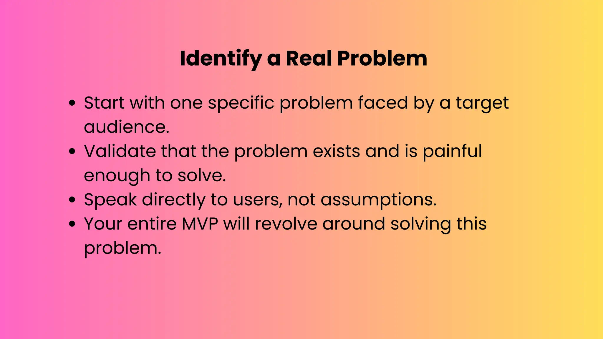 Identify a Real Problem
Start with one specific problem faced by a target
audience.
Validate that the problem exists and is painful
enough to solve.
Speak directly to users, not assumptions.
Your entire MVP will revolve around solving this
problem.
 