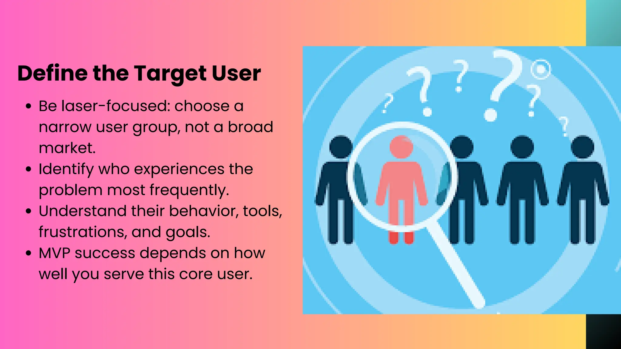 Define the Target User
Be laser-focused: choose a
narrow user group, not a broad
market.
Identify who experiences the
problem most frequently.
Understand their behavior, tools,
frustrations, and goals.
MVP success depends on how
well you serve this core user.
 