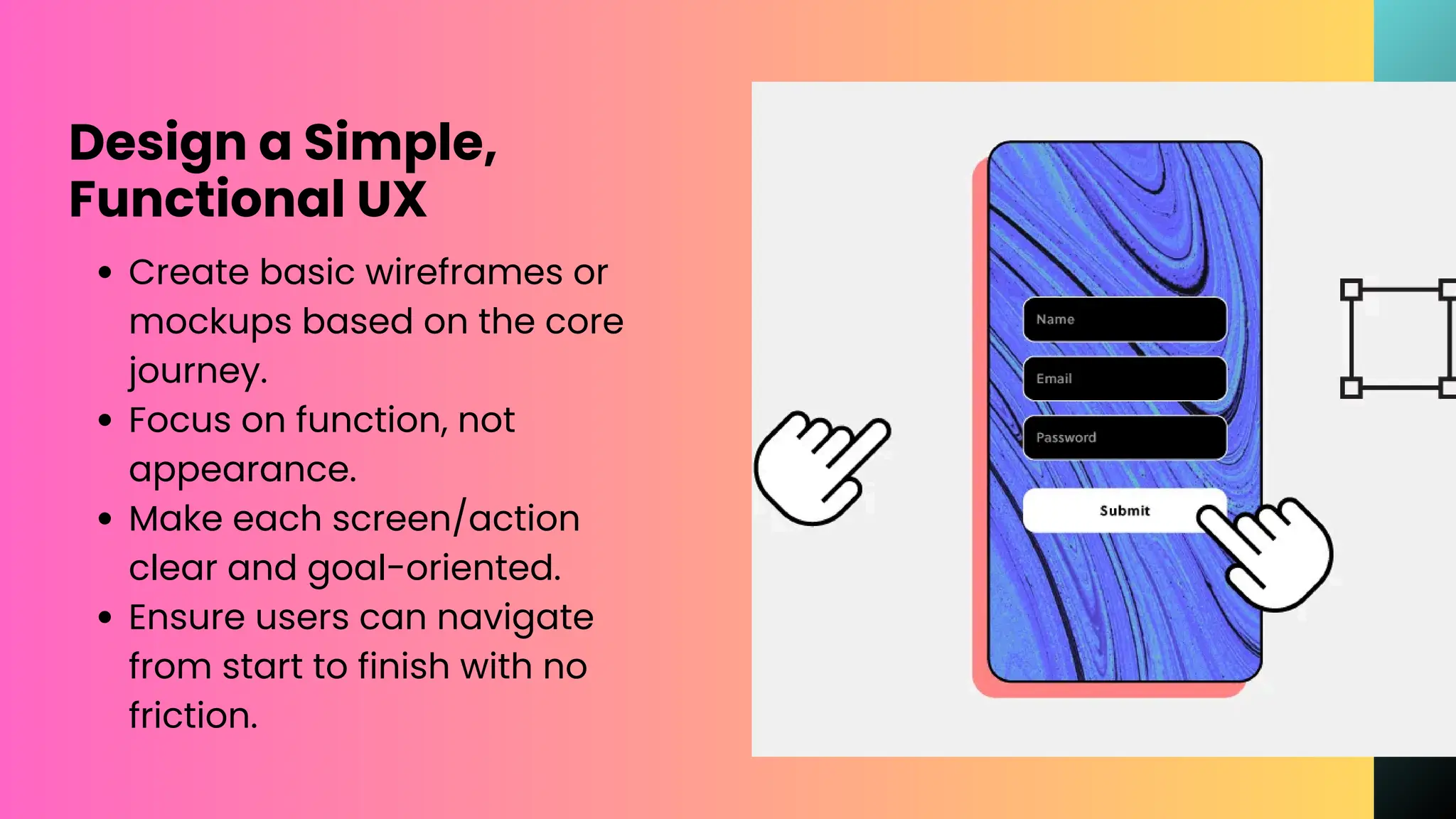 Design a Simple,
Functional UX
Create basic wireframes or
mockups based on the core
journey.
Focus on function, not
appearance.
Make each screen/action
clear and goal-oriented.
Ensure users can navigate
from start to finish with no
friction.
 