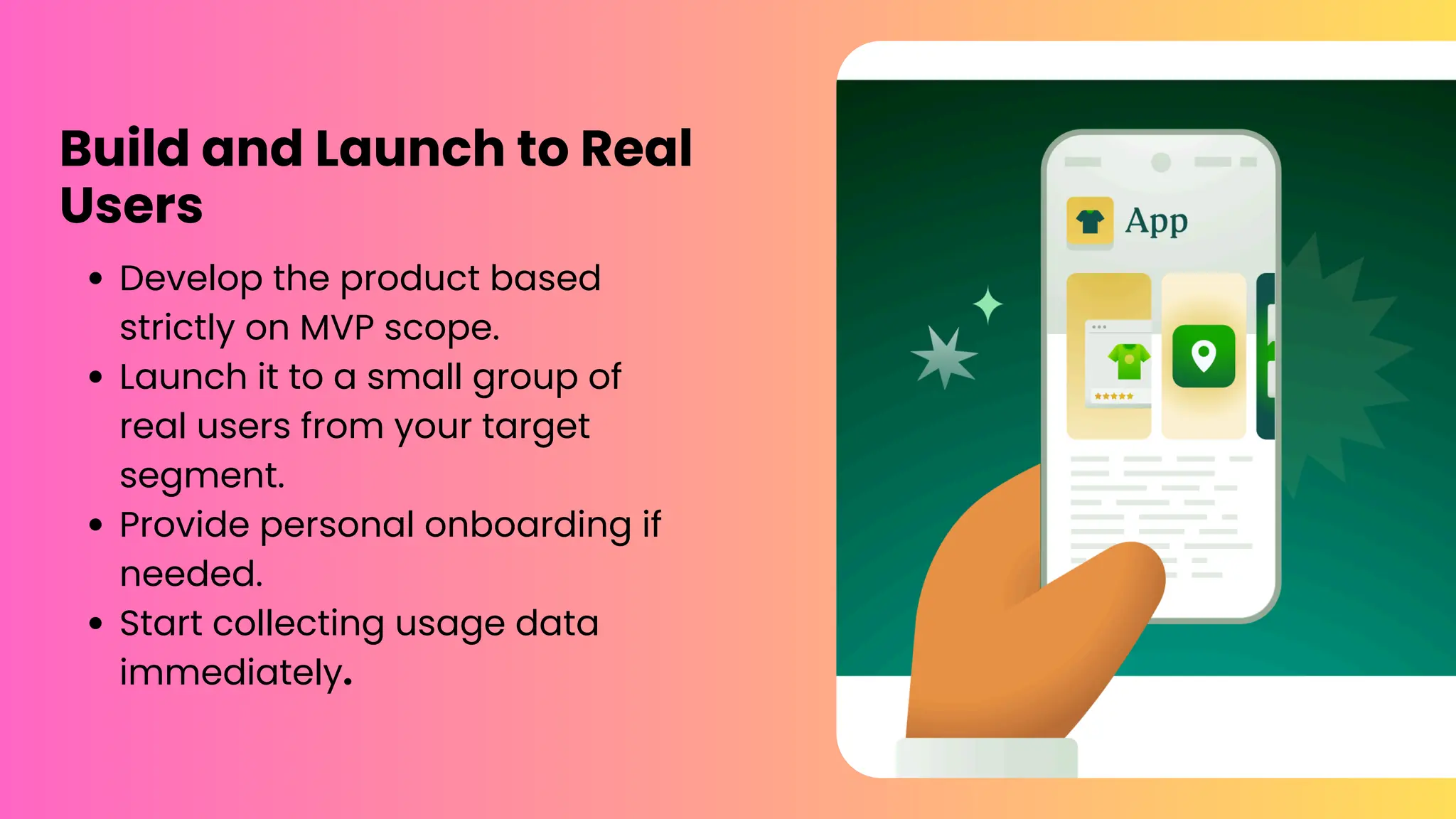 Build and Launch to Real
Users
Develop the product based
strictly on MVP scope.
Launch it to a small group of
real users from your target
segment.
Provide personal onboarding if
needed.
Start collecting usage data
immediately.
 