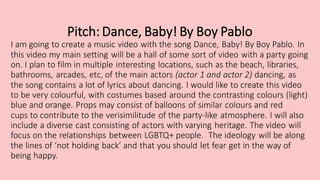 Pitch: Dance, Baby! By Boy Pablo
I am going to create a music video with the song Dance, Baby! By Boy Pablo. In
this video my main setting will be a hall of some sort of video with a party going
on. I plan to film in multiple interesting locations, such as the beach, libraries,
bathrooms, arcades, etc, of the main actors (actor 1 and actor 2) dancing, as
the song contains a lot of lyrics about dancing. I would like to create this video
to be very colourful, with costumes based around the contrasting colours (light)
blue and orange. Props may consist of balloons of similar colours and red
cups to contribute to the verisimilitude of the party-like atmosphere. I will also
include a diverse cast consisting of actors with varying heritage. The video will
focus on the relationships between LGBTQ+ people. The ideology will be along
the lines of ‘not holding back’ and that you should let fear get in the way of
being happy.
 