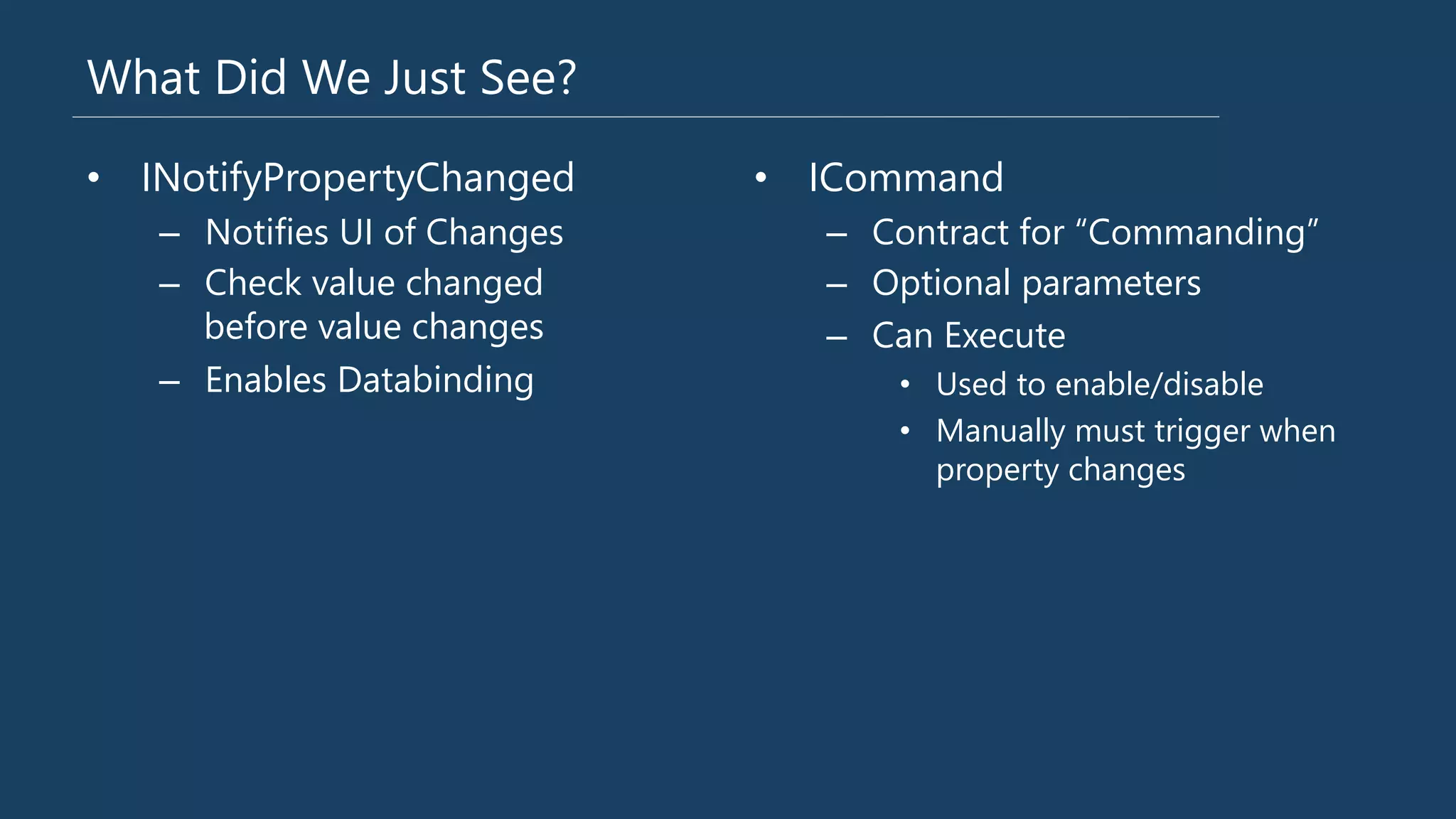 What Did We Just See?
•  INotifyPropertyChanged
–  Notifies UI of Changes
–  Check value changed
before value changes
–  Enables Databinding
•  ICommand
–  Contract for “Commanding”
–  Optional parameters
–  Can Execute 
•  Used to enable/disable
•  Manually must trigger when
property changes
 