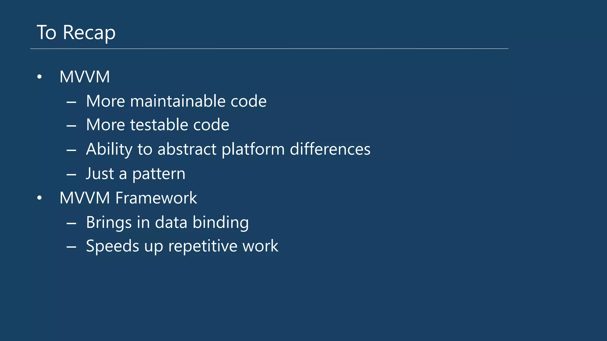 To Recap
•  MVVM
–  More maintainable code
–  More testable code
–  Ability to abstract platform differences
–  Just a pattern
•  MVVM Framework
–  Brings in data binding
–  Speeds up repetitive work
 