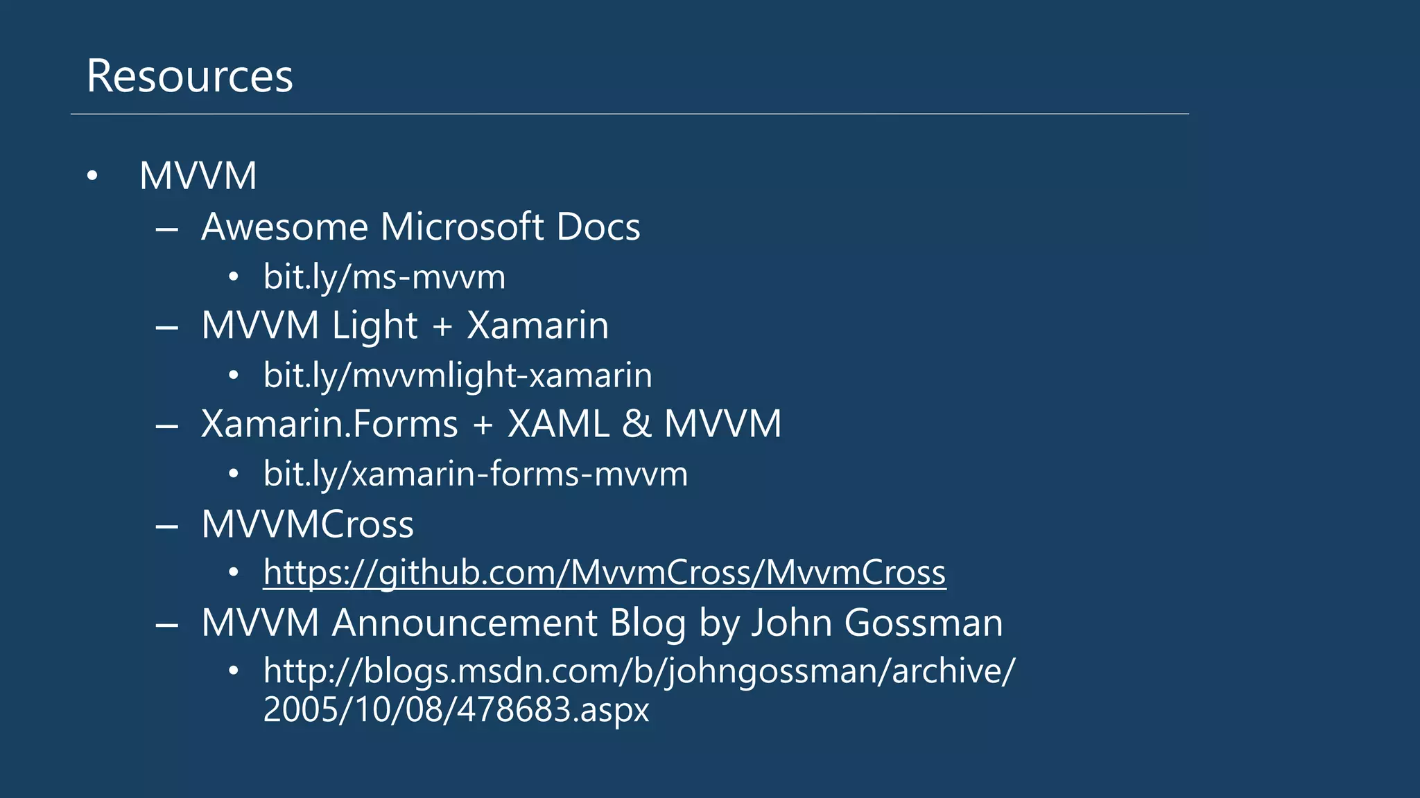 Resources
•  MVVM
–  Awesome Microsoft Docs
•  bit.ly/ms-‐mvvm
–  MVVM Light + Xamarin
•  bit.ly/mvvmlight-‐xamarin
–  Xamarin.Forms + XAML & MVVM
•  bit.ly/xamarin-‐forms-‐mvvm
–  MVVMCross 
•  https://github.com/MvvmCross/MvvmCross
–  MVVM Announcement Blog by John Gossman
•  http://blogs.msdn.com/b/johngossman/archive/
2005/10/08/478683.aspx
 