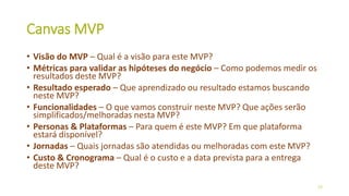 Canvas MVP
• Visão do MVP – Qual é a visão para este MVP?
• Métricas para validar as hipóteses do negócio – Como podemos medir os
resultados deste MVP?
• Resultado esperado – Que aprendizado ou resultado estamos buscando
neste MVP?
• Funcionalidades – O que vamos construir neste MVP? Que ações serão
simplificados/melhoradas nesta MVP?
• Personas & Plataformas – Para quem é este MVP? Em que plataforma
estará disponível?
• Jornadas – Quais jornadas são atendidas ou melhoradas com este MVP?
• Custo & Cronograma – Qual é o custo e a data prevista para a entrega
deste MVP?
27
 