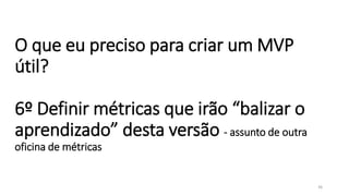 O que eu preciso para criar um MVP
útil?
6º Definir métricas que irão “balizar o
aprendizado” desta versão - assunto de outra
oficina de métricas
36
 
