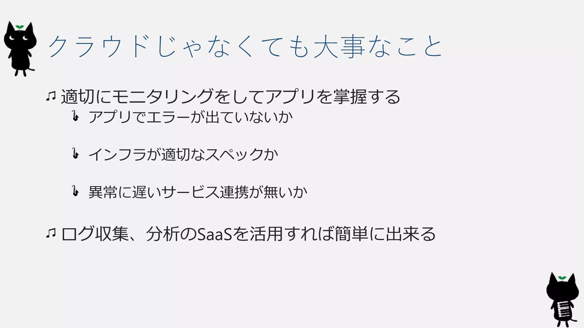 クラウドじゃなくても大事なこと
適切にモニタリングをしてアプリを掌握する
アプリでエラーが出ていないか
インフラが適切なスペックか
異常に遅いサービス連携が無いか
ログ収集、分析のSaaSを活用すれば簡単に出来る
 
