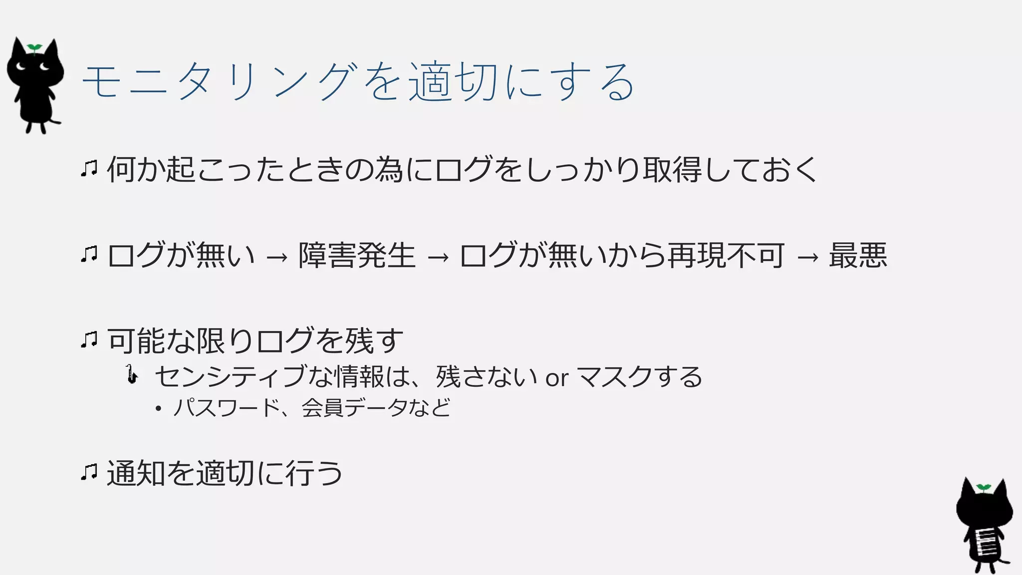 モニタリングを適切にする
何か起こったときの為にログをしっかり取得しておく
ログが無い → 障害発生 → ログが無いから再現不可 → 最悪
可能な限りログを残す
センシティブな情報は、残さない or マスクする
• パスワード、会員データなど
通知を適切に行う
 