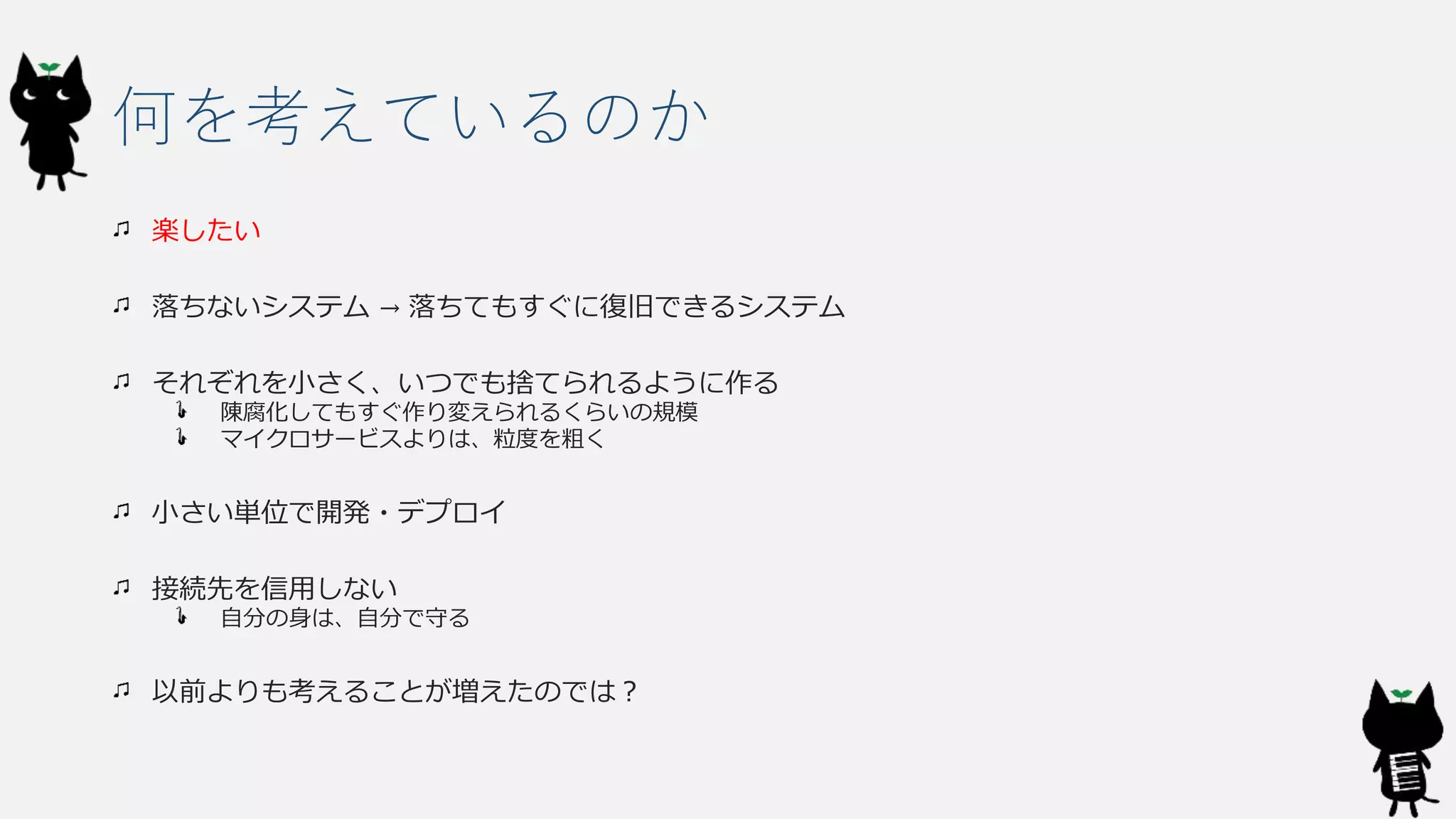 何を考えているのか
楽したい
落ちないシステム → 落ちてもすぐに復旧できるシステム
それぞれを小さく、いつでも捨てられるように作る
陳腐化してもすぐ作り変えられるくらいの規模
マイクロサービスよりは、粒度を粗く
小さい単位で開発・デプロイ
接続先を信用しない
自分の身は、自分で守る
以前よりも考えることが増えたのでは？
 