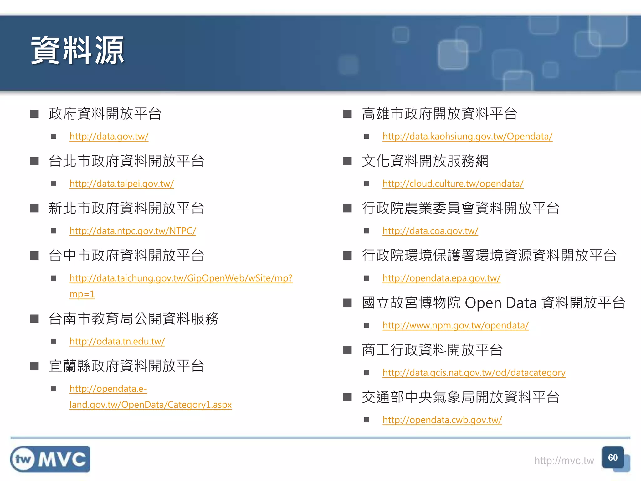 http://mvc.tw
資料源
 政府資料開放平台
 http://data.gov.tw/
 台北市政府資料開放平台
 http://data.taipei.gov.tw/
 新北市政府資料開放平台
 http://data.ntpc.gov.tw/NTPC/
 台中市政府資料開放平台
 http://data.taichung.gov.tw/GipOpenWeb/wSite/mp?
mp=1
 台南市教育局公開資料服務
 http://odata.tn.edu.tw/
 宜蘭縣政府資料開放平台
 http://opendata.e-
land.gov.tw/OpenData/Category1.aspx
 高雄市政府開放資料平台
 http://data.kaohsiung.gov.tw/Opendata/
 文化資料開放服務網
 http://cloud.culture.tw/opendata/
 行政院農業委員會資料開放平台
 http://data.coa.gov.tw/
 行政院環境保護署環境資源資料開放平台
 http://opendata.epa.gov.tw/
 國立故宮博物院 Open Data 資料開放平台
 http://www.npm.gov.tw/opendata/
 商工行政資料開放平台
 http://data.gcis.nat.gov.tw/od/datacategory
 交通部中央氣象局開放資料平台
 http://opendata.cwb.gov.tw/
60
 