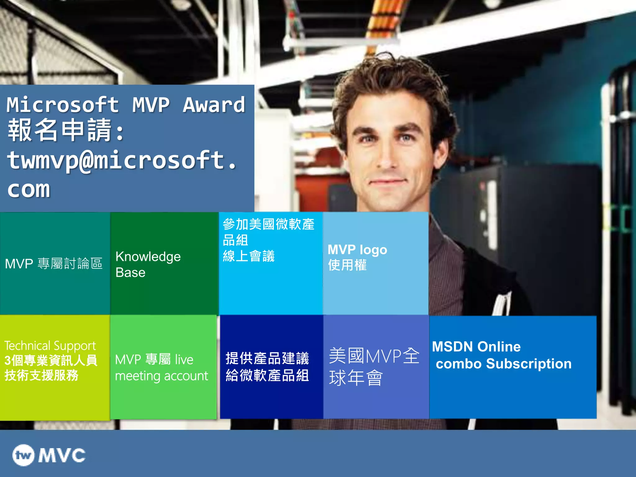 參加美國微軟產
品組
線上會議
MVP logo
使用權
提供產品建議
給微軟產品組
美國MVP全
球年會
MSDN Online
combo Subscription
MVP 專屬討論區
Knowledge
Base
Technical Support
3個專業資訊人員
技術支援服務
MVP 專屬 live
meeting account
Microsoft MVP Award
報名申請:
twmvp@microsoft.
com
 