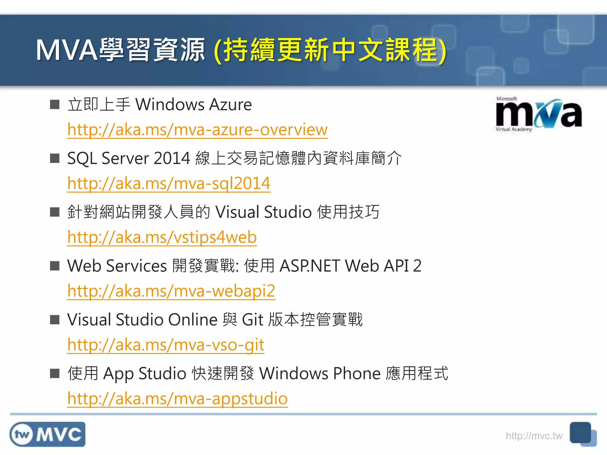 http://mvc.tw
MVA學習資源 (持續更新中文課程)
 立即上手 Windows Azure
http://aka.ms/mva-azure-overview
 SQL Server 2014 線上交易記憶體內資料庫簡介
http://aka.ms/mva-sql2014
 針對網站開發人員的 Visual Studio 使用技巧
http://aka.ms/vstips4web
 Web Services 開發實戰: 使用 ASP.NET Web API 2
http://aka.ms/mva-webapi2
 Visual Studio Online 與 Git 版本控管實戰
http://aka.ms/mva-vso-git
 使用 App Studio 快速開發 Windows Phone 應用程式
http://aka.ms/mva-appstudio
 