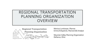 REGIONAL TRANSPORTATION
PLANNING ORGANIZATION
OVERVIEW
Marissa Lumbrezer, Planner
Emma Kirkpatrick, Planner/GIS Analyst
Maumee Valley Planning Organization
Defiance, Ohio
 