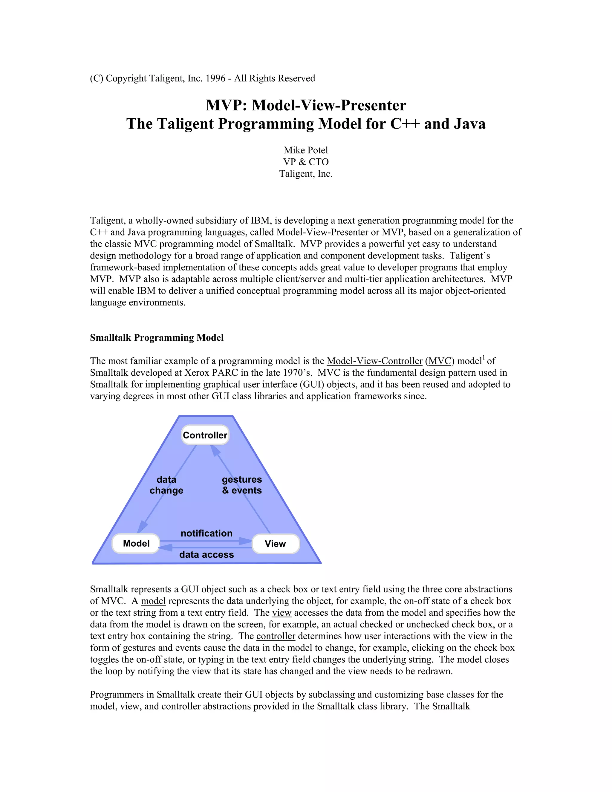 (C) Copyright Taligent, Inc. 1996 - All Rights Reserved
MVP: Model-View-Presenter
The Taligent Programming Model for C++ and Java
Mike Potel
VP & CTO
Taligent, Inc.
Taligent, a wholly-owned subsidiary of IBM, is developing a next generation programming model for the
C++ and Java programming languages, called Model-View-Presenter or MVP, based on a generalization of
the classic MVC programming model of Smalltalk. MVP provides a powerful yet easy to understand
design methodology for a broad range of application and component development tasks. Taligent’s
framework-based implementation of these concepts adds great value to developer programs that employ
MVP. MVP also is adaptable across multiple client/server and multi-tier application architectures. MVP
will enable IBM to deliver a unified conceptual programming model across all its major object-oriented
language environments.
Smalltalk Programming Model
The most familiar example of a programming model is the Model-View-Controller (MVC) model1
of
Smalltalk developed at Xerox PARC in the late 1970’s. MVC is the fundamental design pattern used in
Smalltalk for implementing graphical user interface (GUI) objects, and it has been reused and adopted to
varying degrees in most other GUI class libraries and application frameworks since.
Controller
Model View
data
change
gestures
& events
notification
data access
Smalltalk represents a GUI object such as a check box or text entry field using the three core abstractions
of MVC. A model represents the data underlying the object, for example, the on-off state of a check box
or the text string from a text entry field. The view accesses the data from the model and specifies how the
data from the model is drawn on the screen, for example, an actual checked or unchecked check box, or a
text entry box containing the string. The controller determines how user interactions with the view in the
form of gestures and events cause the data in the model to change, for example, clicking on the check box
toggles the on-off state, or typing in the text entry field changes the underlying string. The model closes
the loop by notifying the view that its state has changed and the view needs to be redrawn.
Programmers in Smalltalk create their GUI objects by subclassing and customizing base classes for the
model, view, and controller abstractions provided in the Smalltalk class library. The Smalltalk
 