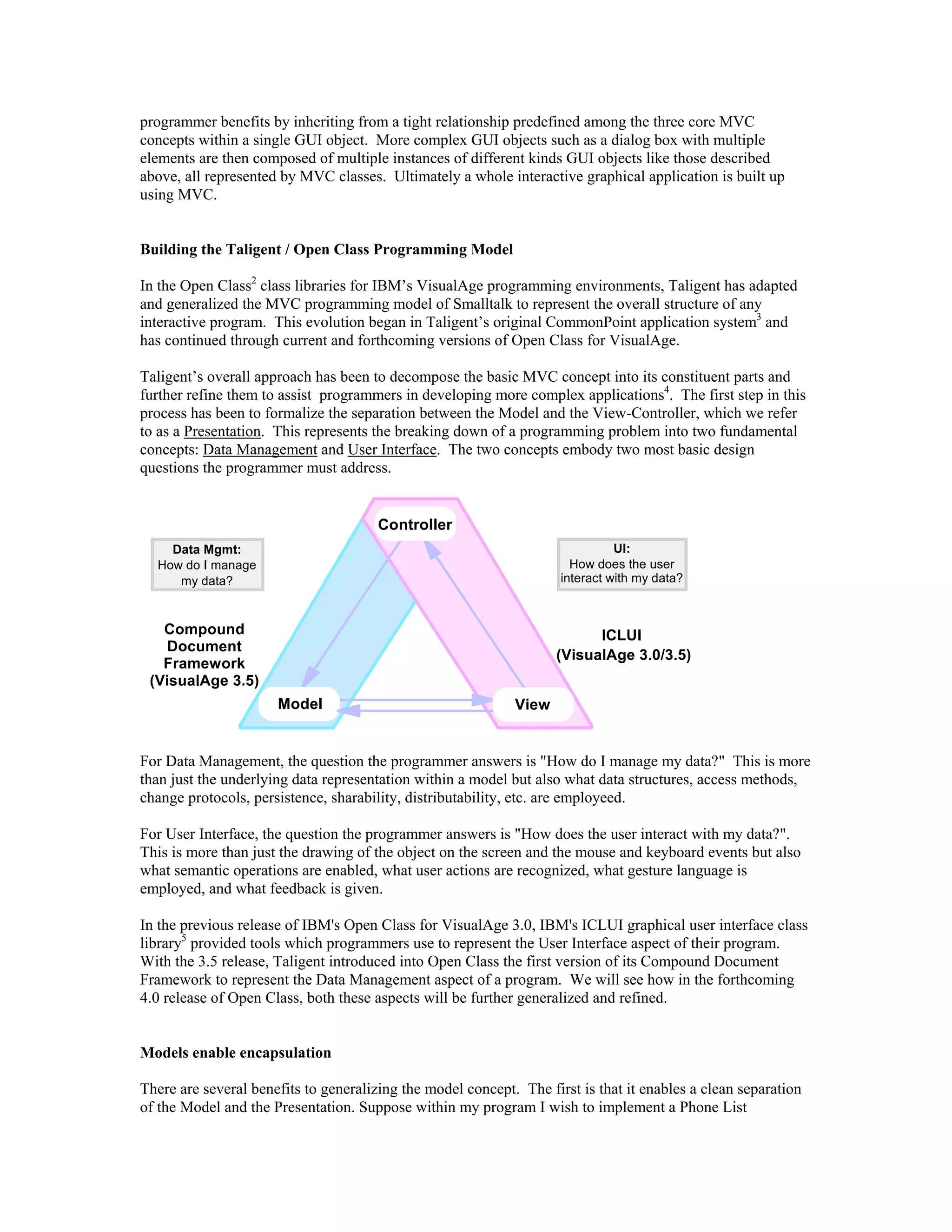 programmer benefits by inheriting from a tight relationship predefined among the three core MVC
concepts within a single GUI object. More complex GUI objects such as a dialog box with multiple
elements are then composed of multiple instances of different kinds GUI objects like those described
above, all represented by MVC classes. Ultimately a whole interactive graphical application is built up
using MVC.
Building the Taligent / Open Class Programming Model
In the Open Class2
class libraries for IBM’s VisualAge programming environments, Taligent has adapted
and generalized the MVC programming model of Smalltalk to represent the overall structure of any
interactive program. This evolution began in Taligent’s original CommonPoint application system3
and
has continued through current and forthcoming versions of Open Class for VisualAge.
Taligent’s overall approach has been to decompose the basic MVC concept into its constituent parts and
further refine them to assist programmers in developing more complex applications4
. The first step in this
process has been to formalize the separation between the Model and the View-Controller, which we refer
to as a Presentation. This represents the breaking down of a programming problem into two fundamental
concepts: Data Management and User Interface. The two concepts embody two most basic design
questions the programmer must address.
Controller
Model View
Data Mgmt:
How do I manage
my data?
UI:
How does the user
interact with my data?
Compound
Document
Framework
(VisualAge 3.5)
ICLUI
(VisualAge 3.0/3.5)
For Data Management, the question the programmer answers is "How do I manage my data?" This is more
than just the underlying data representation within a model but also what data structures, access methods,
change protocols, persistence, sharability, distributability, etc. are employeed.
For User Interface, the question the programmer answers is "How does the user interact with my data?".
This is more than just the drawing of the object on the screen and the mouse and keyboard events but also
what semantic operations are enabled, what user actions are recognized, what gesture language is
employed, and what feedback is given.
In the previous release of IBM's Open Class for VisualAge 3.0, IBM's ICLUI graphical user interface class
library5
provided tools which programmers use to represent the User Interface aspect of their program.
With the 3.5 release, Taligent introduced into Open Class the first version of its Compound Document
Framework to represent the Data Management aspect of a program. We will see how in the forthcoming
4.0 release of Open Class, both these aspects will be further generalized and refined.
Models enable encapsulation
There are several benefits to generalizing the model concept. The first is that it enables a clean separation
of the Model and the Presentation. Suppose within my program I wish to implement a Phone List
 