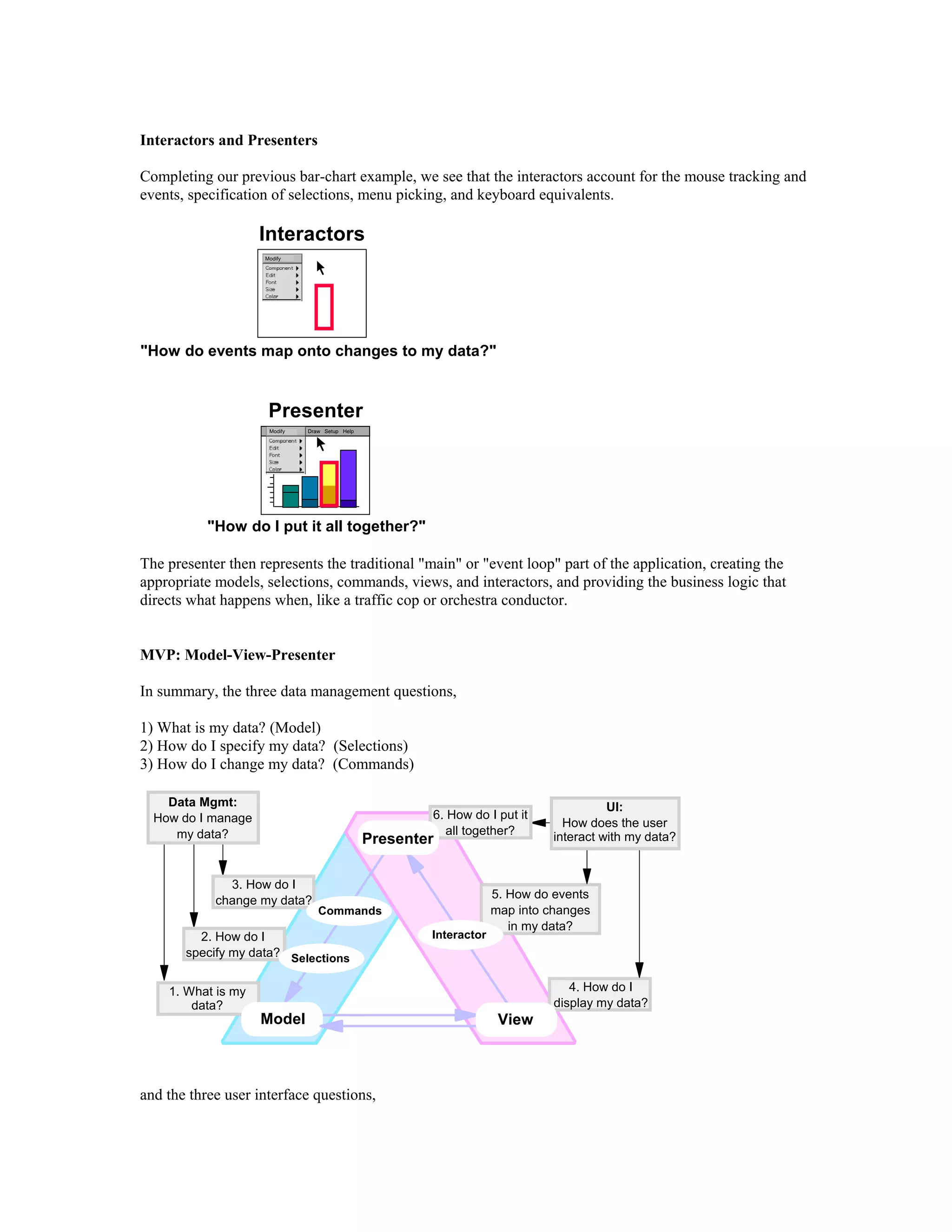 Interactors and Presenters
Completing our previous bar-chart example, we see that the interactors account for the mouse tracking and
events, specification of selections, menu picking, and keyboard equivalents.
ModifyModify
Modify SetupDraw Help
Interactors
"How do events map onto changes to my data?"
Presenter
"How do I put it all together?"
The presenter then represents the traditional "main" or "event loop" part of the application, creating the
appropriate models, selections, commands, views, and interactors, and providing the business logic that
directs what happens when, like a traffic cop or orchestra conductor.
MVP: Model-View-Presenter
In summary, the three data management questions,
1) What is my data? (Model)
2) How do I specify my data? (Selections)
3) How do I change my data? (Commands)
3. How do I
change my data?
1. What is my
data?
2. How do I
specify my data?
4. How do I
display my data?
6. How do I put it
all together?
5. How do events
map into changes
in my data?
Presenter
Model View
Commands
Selections
Interactor
Data Mgmt:
How do I manage
my data?
UI:
How does the user
interact with my data?
and the three user interface questions,
 