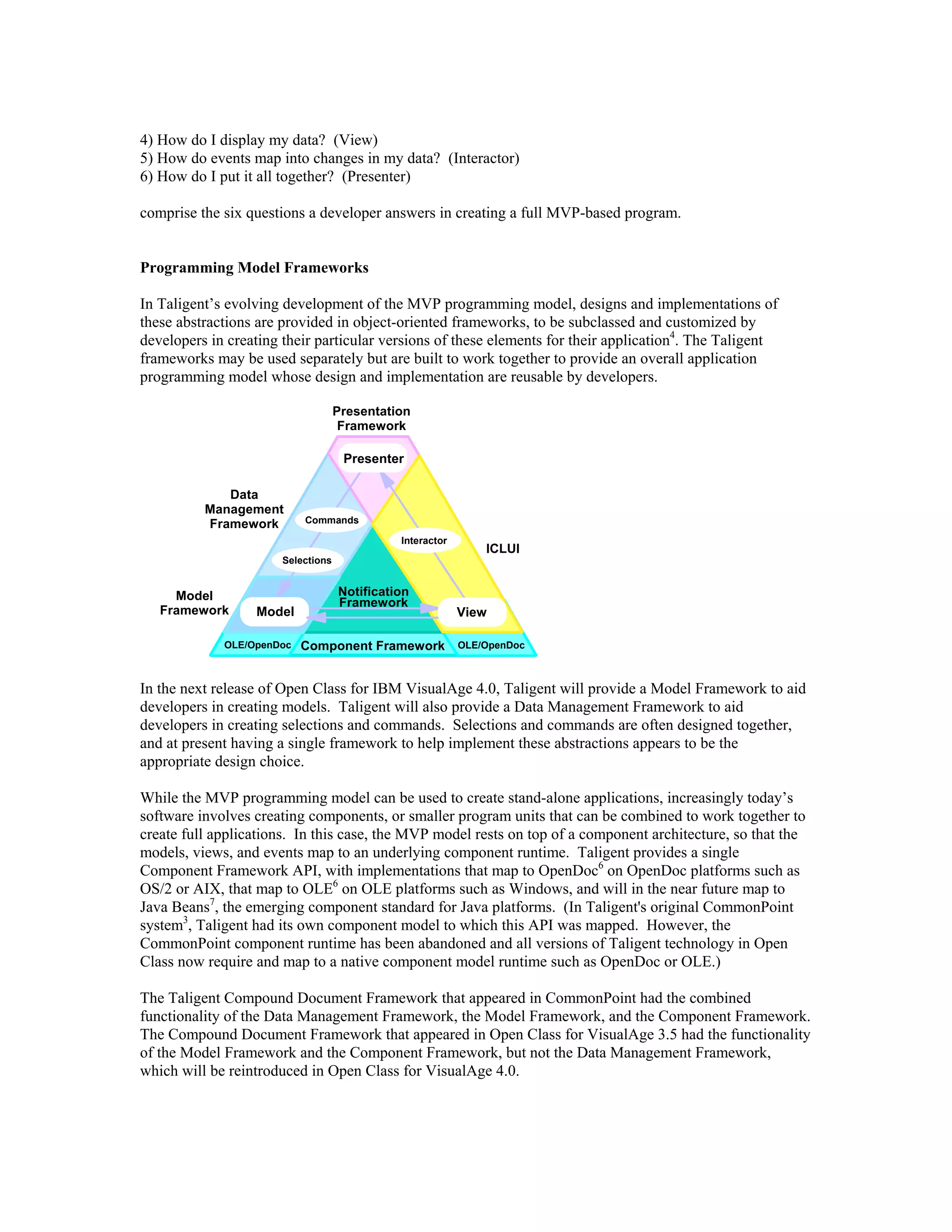 4) How do I display my data? (View)
5) How do events map into changes in my data? (Interactor)
6) How do I put it all together? (Presenter)
comprise the six questions a developer answers in creating a full MVP-based program.
Programming Model Frameworks
In Taligent’s evolving development of the MVP programming model, designs and implementations of
these abstractions are provided in object-oriented frameworks, to be subclassed and customized by
developers in creating their particular versions of these elements for their application4
. The Taligent
frameworks may be used separately but are built to work together to provide an overall application
programming model whose design and implementation are reusable by developers.
Presenter
Model View
Commands
Selections
Interactor
Model
Framework
ICLUI
Data
Management
Framework
Presentation
Framework
Notification
Framework
Component FrameworkOLE/OpenDoc OLE/OpenDoc
In the next release of Open Class for IBM VisualAge 4.0, Taligent will provide a Model Framework to aid
developers in creating models. Taligent will also provide a Data Management Framework to aid
developers in creating selections and commands. Selections and commands are often designed together,
and at present having a single framework to help implement these abstractions appears to be the
appropriate design choice.
While the MVP programming model can be used to create stand-alone applications, increasingly today’s
software involves creating components, or smaller program units that can be combined to work together to
create full applications. In this case, the MVP model rests on top of a component architecture, so that the
models, views, and events map to an underlying component runtime. Taligent provides a single
Component Framework API, with implementations that map to OpenDoc6
on OpenDoc platforms such as
OS/2 or AIX, that map to OLE6
on OLE platforms such as Windows, and will in the near future map to
Java Beans7
, the emerging component standard for Java platforms. (In Taligent's original CommonPoint
system3
, Taligent had its own component model to which this API was mapped. However, the
CommonPoint component runtime has been abandoned and all versions of Taligent technology in Open
Class now require and map to a native component model runtime such as OpenDoc or OLE.)
The Taligent Compound Document Framework that appeared in CommonPoint had the combined
functionality of the Data Management Framework, the Model Framework, and the Component Framework.
The Compound Document Framework that appeared in Open Class for VisualAge 3.5 had the functionality
of the Model Framework and the Component Framework, but not the Data Management Framework,
which will be reintroduced in Open Class for VisualAge 4.0.
 