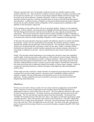 With just a presenter and a view, the developer would just store the raw calculator registers as data
members within the view. These would have a lifetime of just the calculator’s execution, and results would
be lost when the calculator quit. If, however, the developer subclasses IModel to hold the calculator data,
the model can be used to represent a calculator "document", similar to a calculator paper tape. This
document could be created new, record the calculated values, be saved in a file and closed, then opened
and read back in. In addition because of Taligent’s tie between the Model Framework and the Component
Framework, the whole calculator could be an OpenDoc or OLE component and be embedded in other
OpenDoc or OLE documents, respectively.
So far, operations on the model are direct calls on its set and get methods. Suppose we now implement
selections. With this addition, it becomes possible to highlight individual data elements in the paper tape.
The Data Management Framework could now provide default cut, copy, and paste commands for the
selected data. The selection (not just the whole document) could be embedded or linked via OpenDoc or
OLE into another document, perhaps providing values to drive fields in a form. In addition, a selection for
an insertion point could now enable embedding of OpenDoc or OLE components into the paper tape.
To this point, the actual operations of keying in numbers and arithmetic operators are entirely provided by
the developer. If these were now implemented with commands, the calculator operations would be
undoable and redoable, thus the paper tape could run backwards. The commands could be scripted, that is,
stored away to be played back later, with pauses to allow for user input. Further, commands could be
distributed across the network to another machine running the same calculator program, allowing two or
more people to collaborate in real-time. Anyone could hit the keys and everyone would see the same
results.
Finally, if the developer started instantiating or even creating more interactors, many more capabilities
could be added. Keyboard equivalents could enable use of the keyboard’s numeric keypad. Additional
buttons and functions could implement scientific or financial calculators. Menu items could convert the
calculator base from decimal to hexadecimal or octal. Other menu items could change the locale of the
calculator, enabling different numeric or currency systems (using Taligent’s International Frameworks8
,
this could even be done with no additional coding for the number or currency input or display). Finally, by
creating more specialized interactors, ambitious developers could support pen input and handwritten
number entries.
All this might seem like overkill for a simple calculator, but imagine the power these kinds of capabilities
would provide in creating a highly interactive, document-centric, embeddable, linkable, multilevel
undoable, scriptable, real-time collaborating, internationalized version of your favorite business
application. All these capabilities and more are possible by deriving your application from the MVP
programming model abstractions.
Client/Server
We have one more topic to discuss, namely, how one creates client/server applications using the MVP
model. Client/server versions of applications involve deciding which of the MVP abstractions are
implemented in whole or in part on the client or the server4
. The most traditional client/server split would
be made by factoring the presenter. The model, selections, and commands represent typical server-side
functionality. The view and interactor represent typical client-side functionality. The presenter then
"straddles" the boundary between client and server, that is, code appears on both sides representing a single
conceptual presenter. Most of the presenter code could be on the client side in a "fat client", talking SQL
across the wire to a simple server-side presenter. Conversely, most of the presenter code could be on the
server side, with only a "thin" GUI application on the client-side. The nature of the split is determined in
part by what protocol the developer chooses to use across the boundary, examples being RPC, DCE, SQL,
CORBA, etc.6
 