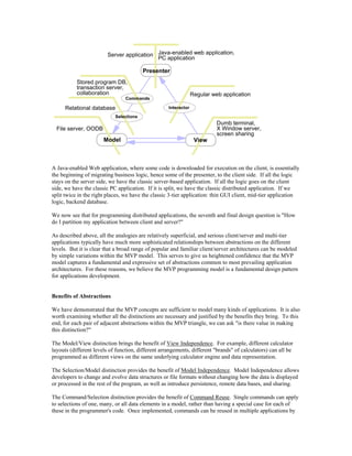 Presenter
Model View
Commands
Selections
Interactor
File server, OODB
Relational database
Stored program DB,
transaction server,
collaboration
Dumb terminal,
X Window server,
screen sharing
Regular web application
Java-enabled web application,
PC application
Server application
A Java-enabled Web application, where some code is downloaded for execution on the client, is essentially
the beginning of migrating business logic, hence some of the presenter, to the client side. If all the logic
stays on the server side, we have the classic server-based application. If all the logic goes on the client
side, we have the classic PC application. If it is split, we have the classic distributed application. If we
split twice in the right places, we have the classic 3-tier application: thin GUI client, mid-tier application
logic, backend database.
We now see that for programming distributed applications, the seventh and final design question is "How
do I partition my application between client and server?"
As described above, all the analogies are relatively superficial, and serious client/server and multi-tier
applications typically have much more sophisticated relationships between abstractions on the different
levels. But it is clear that a broad range of popular and familiar client/server architectures can be modeled
by simple variations within the MVP model. This serves to give us heightened confidence that the MVP
model captures a fundamental and expressive set of abstractions common to most prevailing application
architectures. For these reasons, we believe the MVP programming model is a fundamental design pattern
for applications development.
Benefits of Abstractions
We have demonstrated that the MVP concepts are sufficient to model many kinds of applications. It is also
worth examining whether all the distinctions are necessary and justified by the benefits they bring. To this
end, for each pair of adjacent abstractions within the MVP triangle, we can ask "is there value in making
this distinction?"
The Model/View distinction brings the benefit of View Independence. For example, different calculator
layouts (different levels of function, different arrangements, different "brands" of calculators) can all be
programmed as different views on the same underlying calculator engine and data representation.
The Selection/Model distinction provides the benefit of Model Independence. Model Independence allows
developers to change and evolve data structures or file formats without changing how the data is displayed
or processed in the rest of the program, as well as introduce persistence, remote data bases, and sharing.
The Command/Selection distinction provides the benefit of Command Reuse. Single commands can apply
to selections of one, many, or all data elements in a model, rather than having a special case for each of
these in the programmer's code. Once implemented, commands can be reused in multiple applications by
 