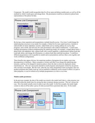 Component. My model would encapsulate data for all my name and phone number pairs, as well as all the
methods by which I could query and change them. My presentation could be an interactive phone book
representation of the phone list data.
Name
Phone
Model
Data
name: phone
name: phone
name: phone
name: phone
name: phone
.
.
Presentation
Phone List Component
By having a clean separation and encapsulation, multiple benefits accrue. Over time I could change the
underlying data structures in my model, for example, a linked list for more rapid insertion, a hashed or
indexed table for better alphabetic searches, added fields such as mailing address for use by other
programs, and so forth, and still reuse the same presentation code without modification. I could create
multiple presentations without reimplementing the underlying model, for example, a simple phone book, a
phone book with alphabetic tabs, a phone book with a search capability, a administrator's phone book that
could add, delete, and change the information, or a phone book that could dial my phone. I could have
different programmers work in parallel on models and on presentations and have them come together and
work in different configurations.
These benefits may appear obvious, but surprising numbers of programs do not employ such clear
decomposition or interfaces. Many a program is written such that if you change the underlying data
structure, code has to be changed in numerous places where the data is retrieved, displayed, stored,
transformed, etc. This isn’t necessarily harmful in small programs and programs written by one person
who can keep it all straight. But this style, often the way many programmers learn to program, does not
produce programs that readily scale up, can be modified or enhanced, can be reused in whole or in part in
other programs, or can be worked on by multiple programmers at a time or over time.
Models enable persistence
In the previous example, the data of the model was stored in the model itself, that is, a data structure was
allocated within the model class for storing the data in memory during execution. This isn’t always the
case. How the model actually stores its data is up to the model. In the first example, the model might
contain no data at all but rather a proxy for data accessed from a persistent data store. Or the model
Model
Query
Engine
Presentation
Phone List Component
Remote
Database
Data
name: phone
name: phone
name: phone
name: phone
.
.
Name
Phone
 