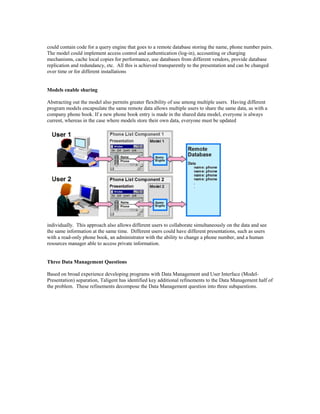 could contain code for a query engine that goes to a remote database storing the name, phone number pairs.
The model could implement access control and authentication (log-in), accounting or charging
mechanisms, cache local copies for performance, use databases from different vendors, provide database
replication and redundancy, etc. All this is achieved transparently to the presentation and can be changed
over time or for different installations
Models enable sharing
Abstracting out the model also permits greater flexibility of use among multiple users. Having different
program models encapsulate the same remote data allows multiple users to share the same data, as with a
company phone book. If a new phone book entry is made in the shared data model, everyone is always
current, whereas in the case where models store their own data, everyone must be updated
individually. This approach also allows different users to collaborate simultaneously on the data and see
the same information at the same time. Different users could have different presentations, such as users
with a read-only phone book, an administrator with the ability to change a phone number, and a human
resources manager able to access private information.
Three Data Management Questions
Based on broad experience developing programs with Data Management and User Interface (Model-
Presentation) separation, Taligent has identified key additional refinements to the Data Management half of
the problem. These refinements decompose the Data Management question into three subquestions.
 