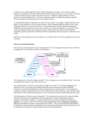 A selection in my model might be to pick a column of elements in my data. A row of data, a single
element, or selecting all of my data would each be different kinds of selections. In a text model, a selection
is what I get when I drag my mouse over some of my text. It might be a single character, a word, a
sentence, or the entire body of text. A selection could also consist of multiple discontiguous segments.
We even consider an insertion point to be a zero-length selection.
A command then defines an operation on a selection in my model. For example, I might change the color,
pattern, or other appearance of my bar chart selection. Other commands might be to delete, move, copy,
change the values, save, or print my selection. In a text model, there would be different commands to
change the font, style, and size, or to cut, copy, and paste, or to check the spelling, etc. Each of my menu
items and operations behind various buttons, gestures, and keyboard equivalents would be different
commands, capable of operating on different selections (and perhaps only certain types of selections) in my
model.
Intuitively, these abstractions can easily represent a very broad variety of interactive applications we all use
every day.
Three User Interface Questions
Now let’s focus on the interactive side of my application. How do I design the interactive user interface in
my application? We break this into three more questions:
4. How do I
display my data?
6. How do I put it
all together?
5. How do events
map into changes
in my data?
Presenter
Model View
Commands
Selections
Interactor
UI:
How does the user
interact with my data?
Data Mgmt:
How do I manage
my data?
The first question is "How do I display my data?" This is the view as we’ve described it above. There may
be multiple views and views don’t have to be visual.
The second question is "How do events map into changes in my data?" We call these interactors. By
interactor events, we mean the user-initiated actions like mouse movements and clicks, keyboard
keystrokes, or operations like flipping a switch, changing a dial, or inserting a disk. In most interactive
computers, there are a particularly rich set of mouse interactors like menu selections, drag and drop, button
and check box clicks, and drawing operations, as well as extensions into pen, handwriting, and voice input.
The third question is "How do I put it all together?" This represents the function of the classic Smalltalk
controller, but elevated to an application level and taking into account the intermediate selection,
command, and interactor concepts. To capture this distinction we refer to this kind of controller as a
presenter. As a result, we refer to the overall resulting programming model as Model-View-Presenter or
MVP, acknowledging its origins as a generalized form of MVC. The role of the presenter within MVP is
to interpret the events and gestures initiated by the user and provide the business logic that maps them onto
the appropriate commands for manipulating the model in the intended fashion.
 