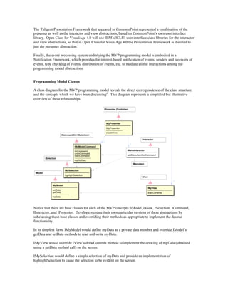 The Taligent Presentation Framework that appeared in CommonPoint represented a combination of the
presenter as well as the interactor and view abstractions, based on CommonPoint’s own user interface
library. Open Class for VisualAge 4.0 will use IBM’s ICLUI user interface class libraries for the interactor
and view abstractions, so that in Open Class for VisualAge 4.0 the Presentation Framework is distilled to
just the presenter abstraction.
Finally, the event processing system underlying the MVP programming model is embodied in a
Notification Framework, which provides for interest-based notification of events, senders and receivers of
events, type checking of events, distribution of events, etc. to mediate all the interactions among the
programming model abstractions.
Programming Model Classes
A class diagram for the MVP programming model reveals the direct correspondence of the class structure
and the concepts which we have been discussing4
. This diagram represents a simplified but illustrative
overview of these relationships.
ICommandOn<ISelection>
IPresenter (Controller)
IMyPresenter
IMyPresenter
----------------------
createView
IMyModelCommand
doCommand
undoCommand
redoCommand
----------------------
myOldData
IMyView
drawContents
IMySelection
highlightSelection
IMyModel
setData
getData
----------------------
myData
IModel
IView
+
ISelection
+
+
IMenuItem
IInteractor
IMenuInteractor
addMenuItemAndCommand
Notice that there are base classes for each of the MVP concepts: IModel, IView, ISelection, ICommand,
IInteractor, and IPresenter. Developers create their own particular versions of these abstractions by
subclassing these base classes and overriding their methods as appropriate to implement the desired
functionality.
In its simplest form, IMyModel would define myData as a private data member and override IModel’s
getData and setData methods to read and write myData.
IMyView would override IView’s drawContents method to implement the drawing of myData (obtained
using a getData method call) on the screen.
IMySelection would define a simple selection of myData and provide an implementation of
highlightSelection to cause the selection to be evident on the screen.
 