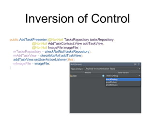 Inversion of Control
public AddTaskPresenter(@NonNull TasksRepository tasksRepository,
@NonNull AddTaskContract.View addTaskView,
@NonNull ImageFile imageFile) {
mTasksRepository = checkNotNull(tasksRepository);
mAddTaskView = checkNotNull(addTaskView);
addTaskView.setUserActionListener(this);
mImageFile = imageFile;
}
 