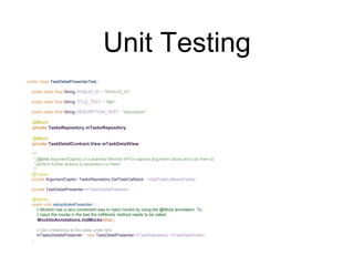 Unit Testing
public class TaskDetailPresenterTest {
public static final String INVALID_ID = "INVALID_ID";
public static final String TITLE_TEST = "title";
public static final String DESCRIPTION_TEST = "description";
@Mock
private TasksRepository mTasksRepository;
@Mock
private TaskDetailContract.View mTaskDetailView;
/**
* {@link ArgumentCaptor} is a powerful Mockito API to capture argument values and use them to
* perform further actions or assertions on them.
*/
@Captor
private ArgumentCaptor<TasksRepository.GetTaskCallback> mGetTaskCallbackCaptor;
private TaskDetailPresenter mTaskDetailsPresenter;
@Before
public void setupNotesPresenter() {
// Mockito has a very convenient way to inject mocks by using the @Mock annotation. To
// inject the mocks in the test the initMocks method needs to be called.
MockitoAnnotations.initMocks(this);
// Get a reference to the class under test
mTasksDetailsPresenter = new TaskDetailPresenter(mTaskRepository, mTaskDetailView);
}
 