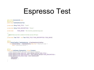 Espresso Test
@RunWith(AndroidJUnit4.class)
@LargeTest
public class TaskDetailScreenTest {
private static String TASK_TITLE = "TaskIt";
private static String TASK_DESCRIPTION = "Rocks";
private static String TASK_IMAGE = "file:///android_asset/atsl-logo.png";
/**
* {@link Note} stub that is added to the fake service API layer.
*/
private static Task TASK = new Task(TASK_TITLE, TASK_DESCRIPTION, TASK_IMAGE);
@Rule
public ActivityTestRule<TaskDetailActivity> mTaskDetailActivityTestRule =
new ActivityTestRule<>(TaskDetailActivity.class, true /* Initial touch mode */,
false /* Lazily launch activity */);
@Test
public void noteDetails_DisplayedInUi() throws Exception {
// Check that the note title, description and image are displayed
onView(withId(R.id.task_detail_title)).check(matches(withText(TASK_TITLE)));
onView(withId(R.id.task_detail_description)).check(matches(withText(TASK_DESCRIPTION)));
onView(withId(R.id.task_detail_image)).check(matches(allOf(
hasDrawable(),
isDisplayed())));
}
}
 