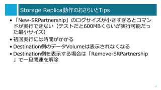 Storage ReplicaΤ餤Tips
? New-SRPartnershipΥСȥޥ
ɤgФǤʤƥȤ600MB餤gпܤ
С
? ،gФˤϕrg
? DestinationȤΥǩ`Volumeϱʾʤʤ
? DestinationȤʾϤϡRemove-SRPartnership
һvB
27
 