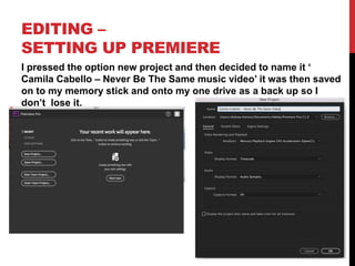 EDITING –
SETTING UP PREMIERE
I pressed the option new project and then decided to name it ‘
Camila Cabello – Never Be The Same music video’ it was then saved
on to my memory stick and onto my one drive as a back up so I
don’t lose it.
 